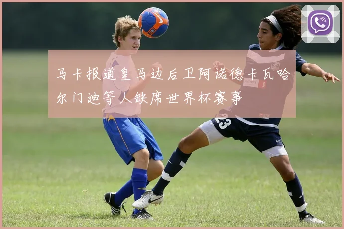 马卡报道皇马边后卫阿诺德卡瓦哈尔门迪等人缺席世界杯赛事