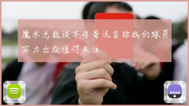 魔术总裁谈字母哥流言称我们球员实力出众值得关注