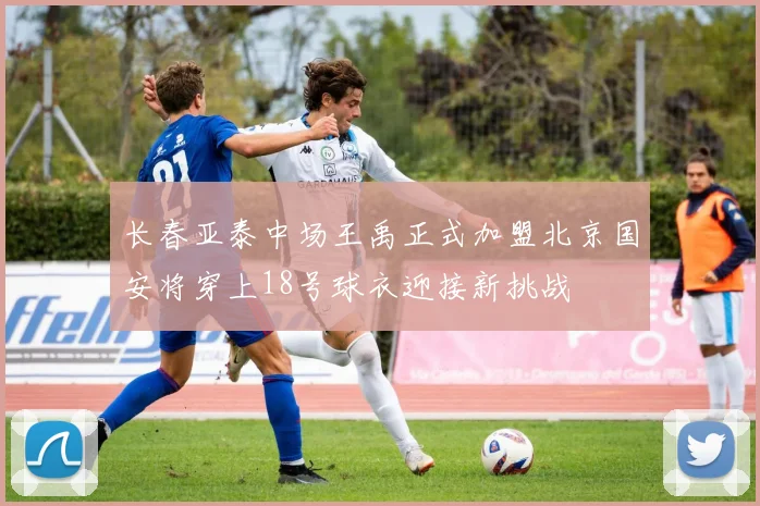 长春亚泰中场王禹正式加盟北京国安将穿上18号球衣迎接新挑战