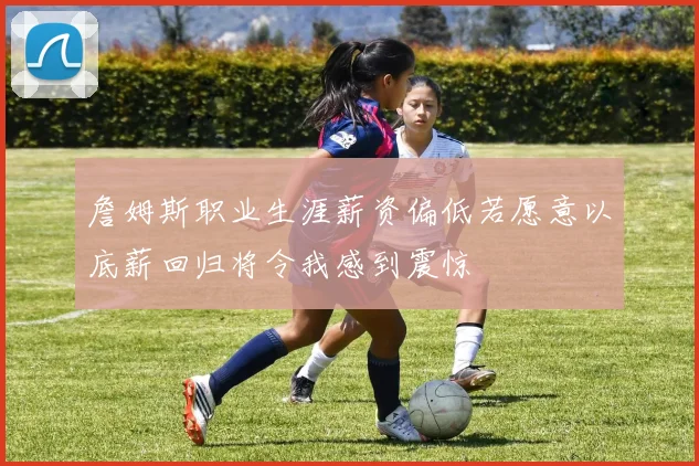 詹姆斯职业生涯薪资偏低若愿意以底薪回归将令我感到震惊