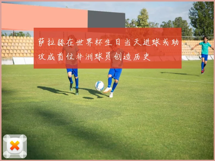 萨拉赫在世界杯生日当天进球或助攻成首位非洲球员创造历史