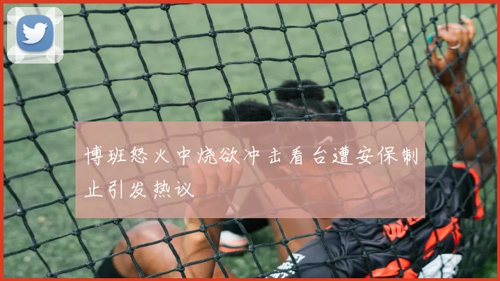 博班怒火中烧欲冲击看台遭安保制止引发热议