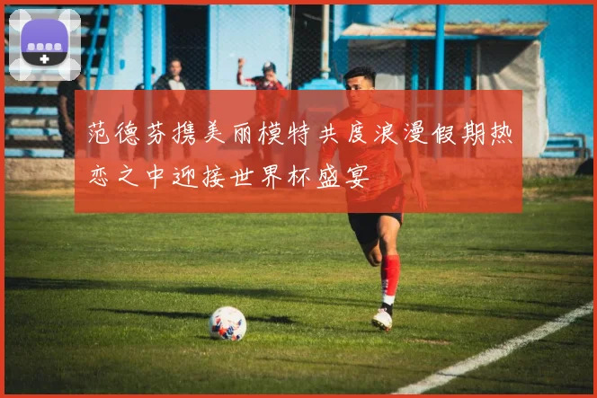 范德芬携美丽模特共度浪漫假期热恋之中迎接世界杯盛宴