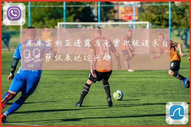 库库雷利亚透露马竞曾积极追求自己巴萨仅表达过兴趣